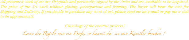 All presented work of art are Originals and personally signed by the Artist and are available to be acquired. The price of the Art work without glazing, passepartout and framing. The buyer will bear the cost for Shipping and Delivery. If you decide to purchase any work of art, please send me an e-mail or pay me a visit (with appointment).

                                                            Cronology of the creative process!
             Lerne die Regeln wie ein Profi, so kannst du  sie wie Künstler brechen !